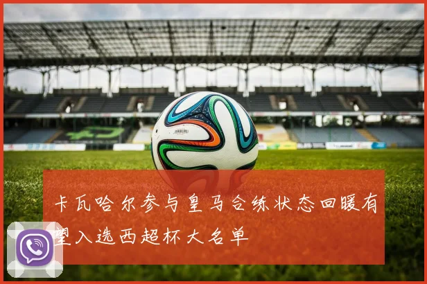 卡瓦哈尔参与皇马合练状态回暖有望入选西超杯大名单