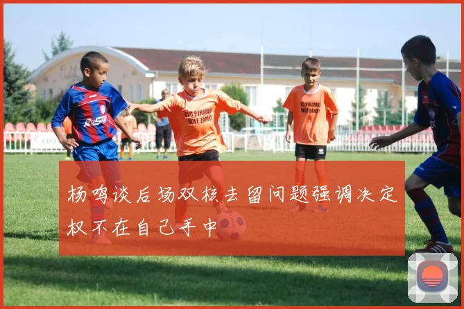 杨鸣谈后场双核去留问题强调决定权不在自己手中