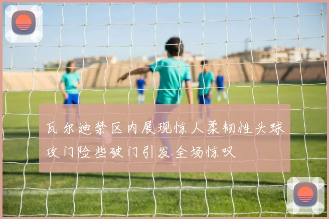 瓦尔迪禁区内展现惊人柔韧性头球攻门险些破门引发全场惊叹