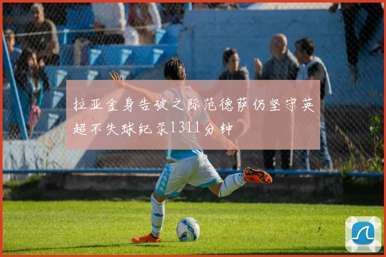 拉亚金身告破之际范德萨仍坚守英超不失球纪录1311分钟