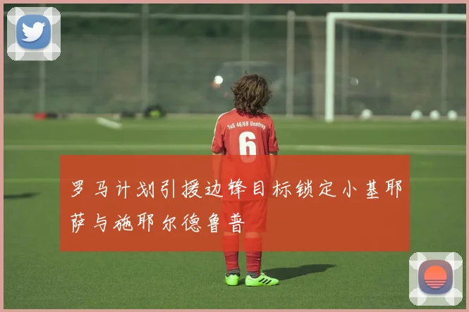 罗马计划引援边锋目标锁定小基耶萨与施耶尔德鲁普