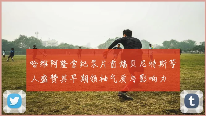 哈维阿隆索纪录片首播贝尼特斯等人盛赞其早期领袖气质与影响力