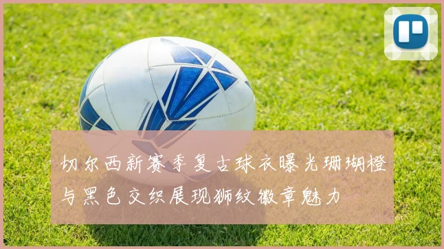 切尔西新赛季复古球衣曝光珊瑚橙与黑色交织展现狮纹徽章魅力