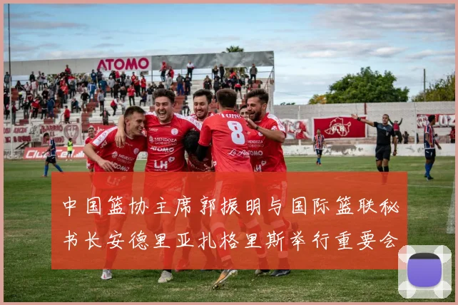 中国篮协主席郭振明与国际篮联秘书长安德里亚扎格里斯举行重要会晤