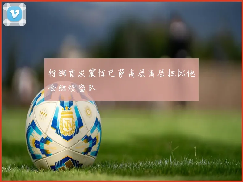 特狮首发震惊巴萨高层高层担忧他会继续留队