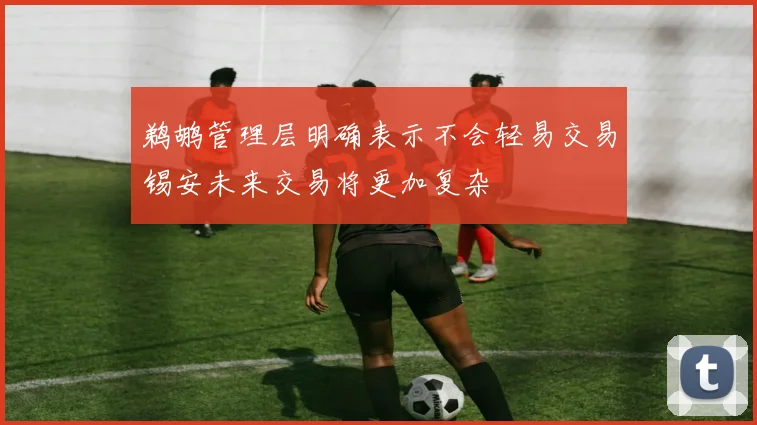 鹈鹕管理层明确表示不会轻易交易锡安未来交易将更加复杂
