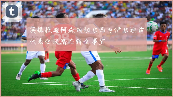英媒报道阿森纳切尔西与伊尔迪兹代表会谈潜在转会事宜