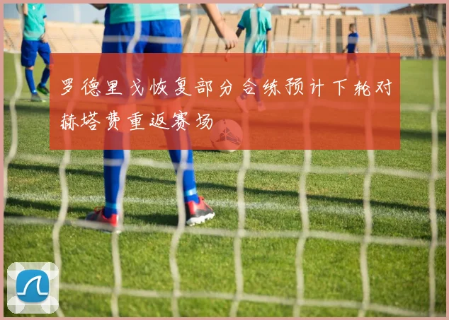 罗德里戈恢复部分合练预计下轮对赫塔费重返赛场