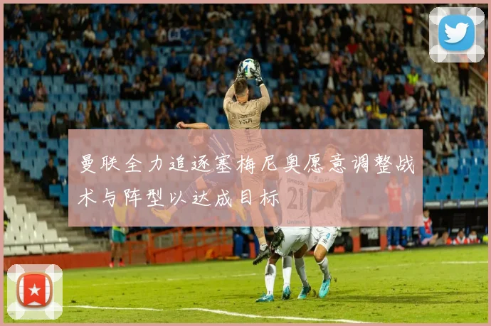 曼联全力追逐塞梅尼奥愿意调整战术与阵型以达成目标