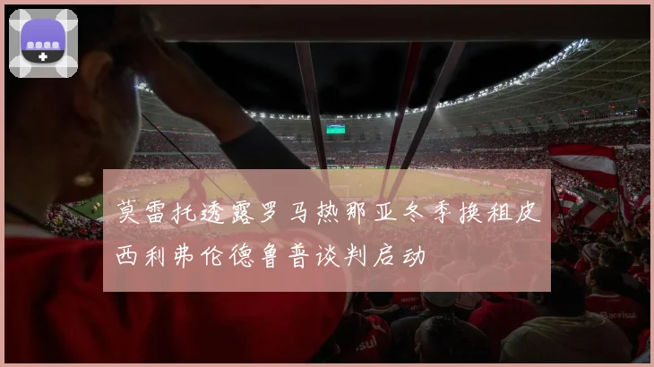 莫雷托透露罗马热那亚冬季换租皮西利弗伦德鲁普谈判启动