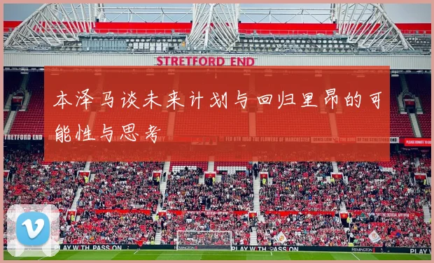 本泽马谈未来计划与回归里昂的可能性与思考
