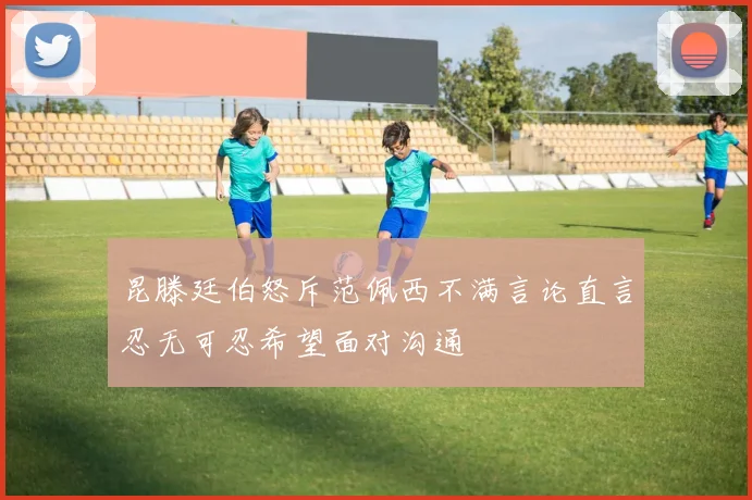 昆滕廷伯怒斥范佩西不满言论直言忍无可忍希望面对沟通