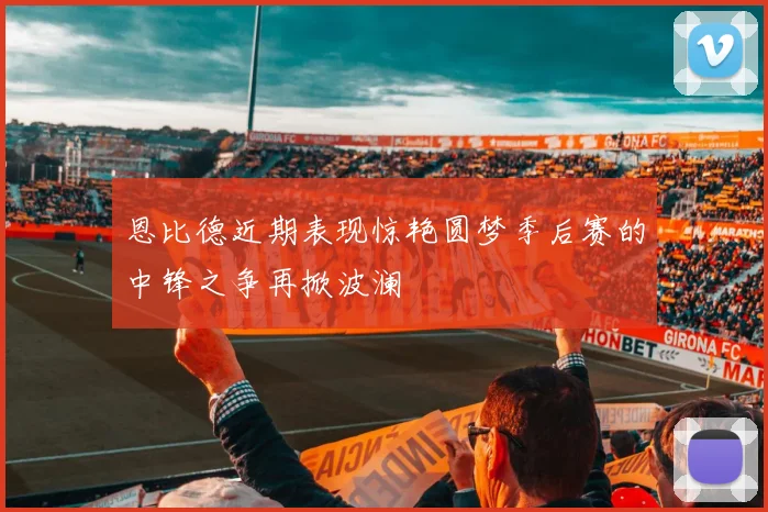 恩比德近期表现惊艳圆梦季后赛的中锋之争再掀波澜