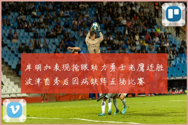 库明加表现抢眼助力勇士老鹰连胜波津首秀后因病缺阵五场比赛