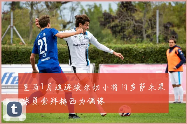 皇马1月追逐埃尔切小将门多萨未果球员崇拜梅西为偶像