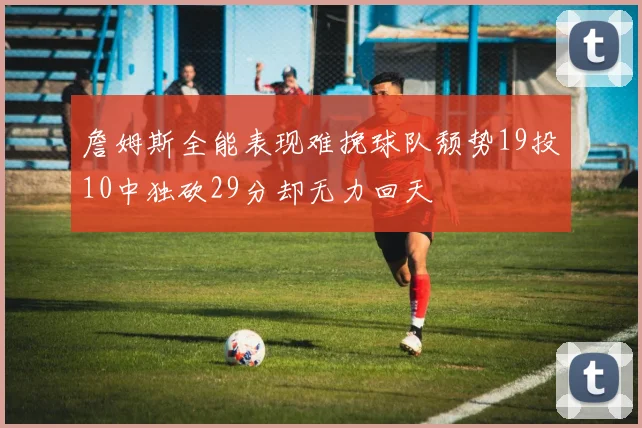 詹姆斯全能表现难挽球队颓势19投10中独砍29分却无力回天
