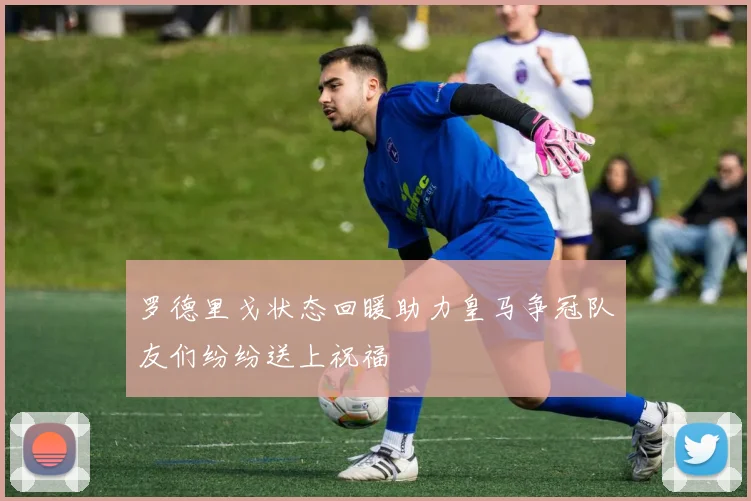 罗德里戈状态回暖助力皇马争冠队友们纷纷送上祝福