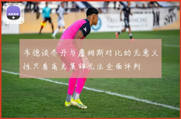 韦德谈乔丹与詹姆斯对比的无意义性只看高光集锦无法全面评判