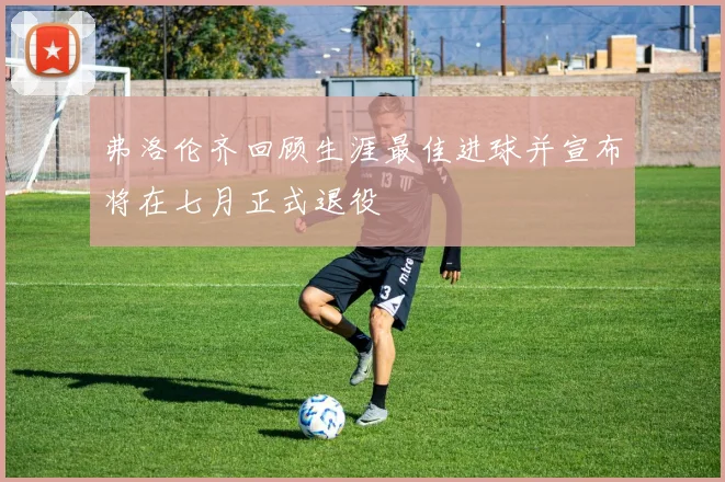 弗洛伦齐回顾生涯最佳进球并宣布将在七月正式退役