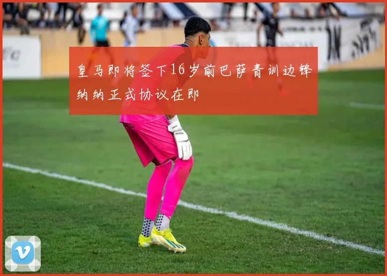 皇马即将签下16岁前巴萨青训边锋纳纳正式协议在即