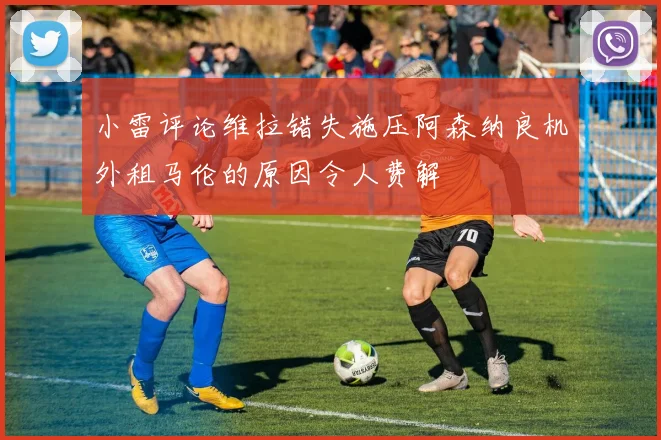 小雷评论维拉错失施压阿森纳良机外租马伦的原因令人费解